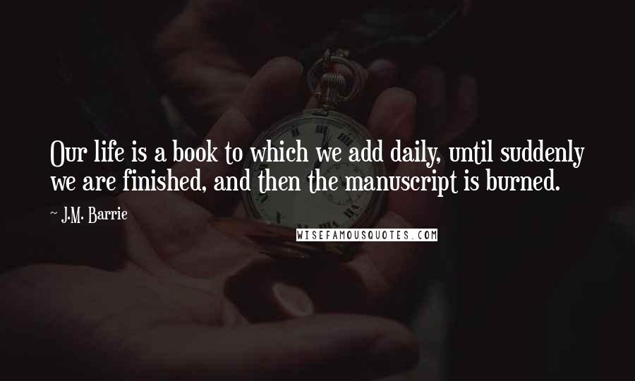 J.M. Barrie Quotes: Our life is a book to which we add daily, until suddenly we are finished, and then the manuscript is burned.