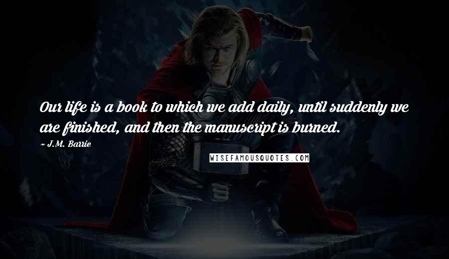 J.M. Barrie Quotes: Our life is a book to which we add daily, until suddenly we are finished, and then the manuscript is burned.