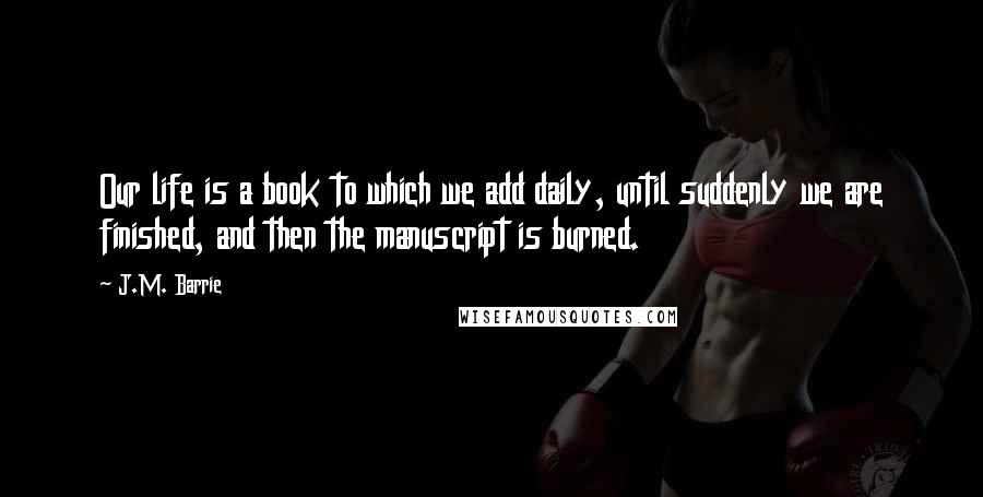 J.M. Barrie Quotes: Our life is a book to which we add daily, until suddenly we are finished, and then the manuscript is burned.