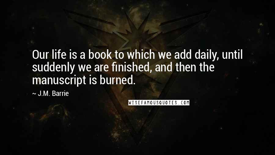 J.M. Barrie Quotes: Our life is a book to which we add daily, until suddenly we are finished, and then the manuscript is burned.