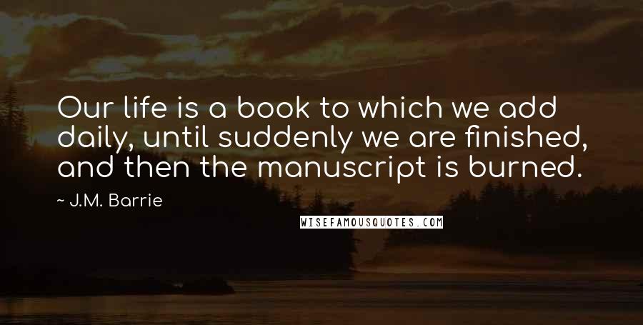 J.M. Barrie Quotes: Our life is a book to which we add daily, until suddenly we are finished, and then the manuscript is burned.