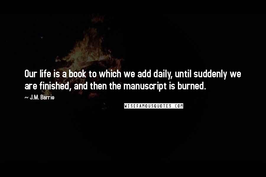 J.M. Barrie Quotes: Our life is a book to which we add daily, until suddenly we are finished, and then the manuscript is burned.