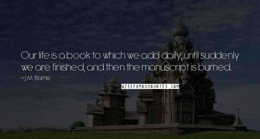 J.M. Barrie Quotes: Our life is a book to which we add daily, until suddenly we are finished, and then the manuscript is burned.