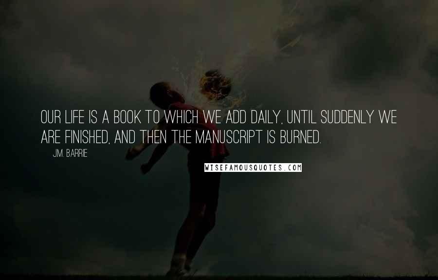 J.M. Barrie Quotes: Our life is a book to which we add daily, until suddenly we are finished, and then the manuscript is burned.