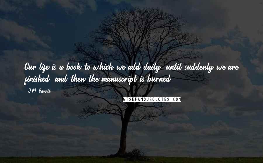 J.M. Barrie Quotes: Our life is a book to which we add daily, until suddenly we are finished, and then the manuscript is burned.