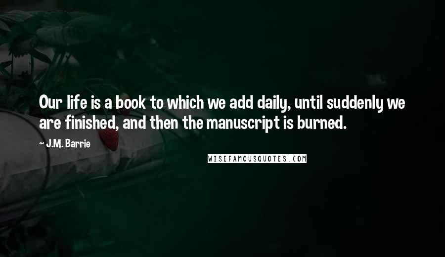 J.M. Barrie Quotes: Our life is a book to which we add daily, until suddenly we are finished, and then the manuscript is burned.