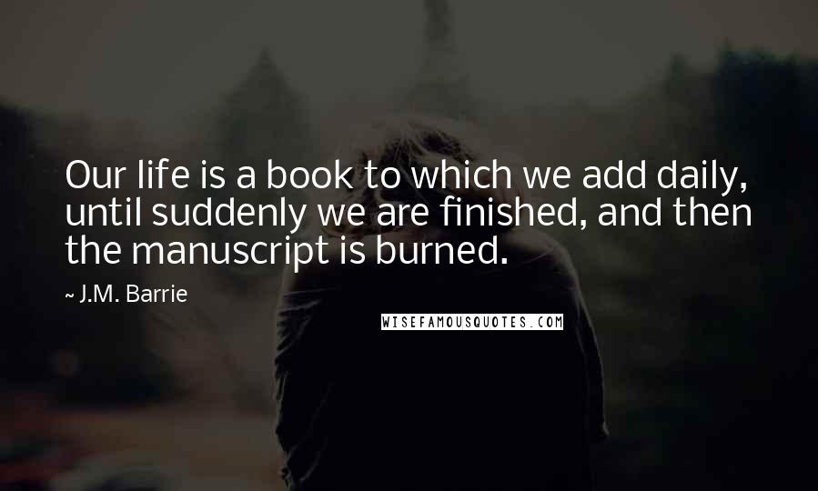 J.M. Barrie Quotes: Our life is a book to which we add daily, until suddenly we are finished, and then the manuscript is burned.