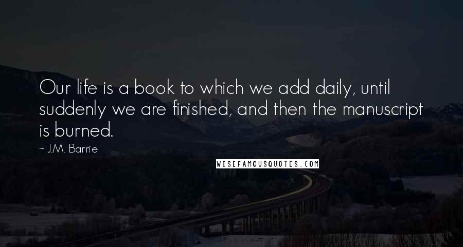 J.M. Barrie Quotes: Our life is a book to which we add daily, until suddenly we are finished, and then the manuscript is burned.