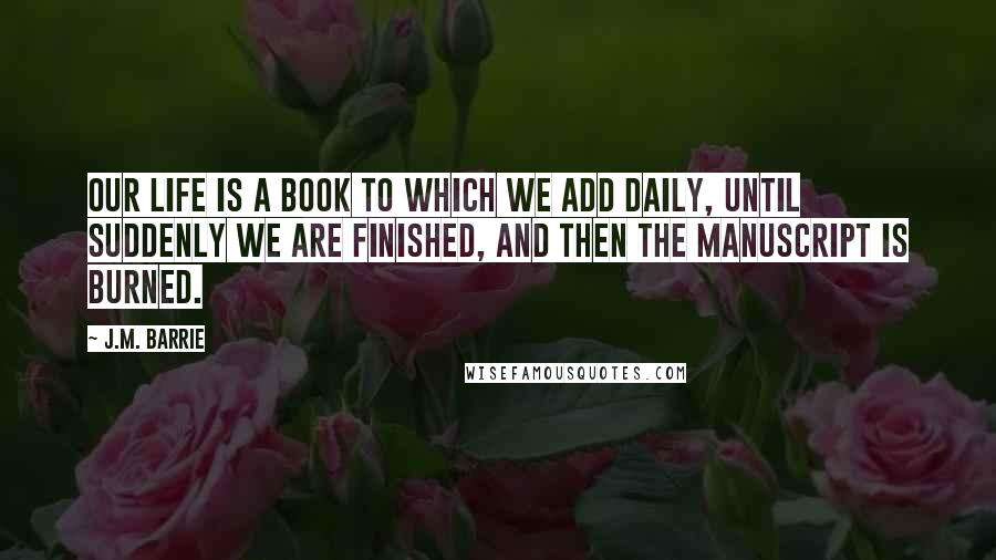 J.M. Barrie Quotes: Our life is a book to which we add daily, until suddenly we are finished, and then the manuscript is burned.