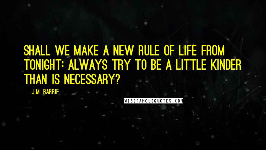 J.M. Barrie Quotes: Shall we make a new rule of life from tonight: always try to be a little kinder than is necessary?