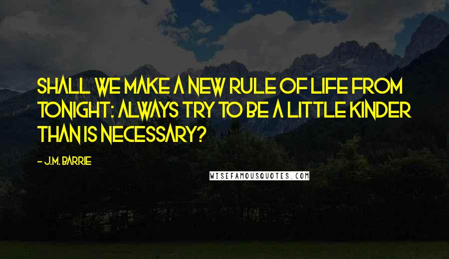 J.M. Barrie Quotes: Shall we make a new rule of life from tonight: always try to be a little kinder than is necessary?