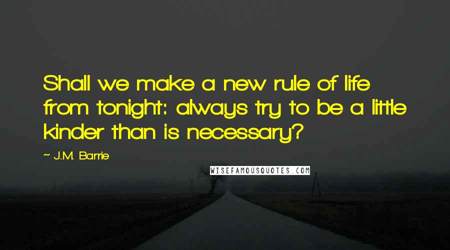 J.M. Barrie Quotes: Shall we make a new rule of life from tonight: always try to be a little kinder than is necessary?