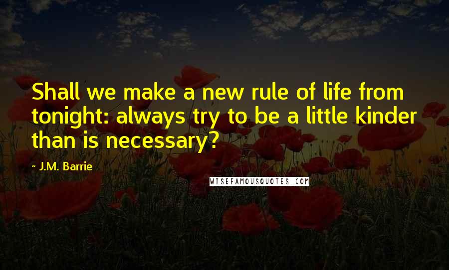 J.M. Barrie Quotes: Shall we make a new rule of life from tonight: always try to be a little kinder than is necessary?