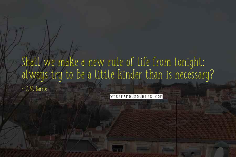 J.M. Barrie Quotes: Shall we make a new rule of life from tonight: always try to be a little kinder than is necessary?