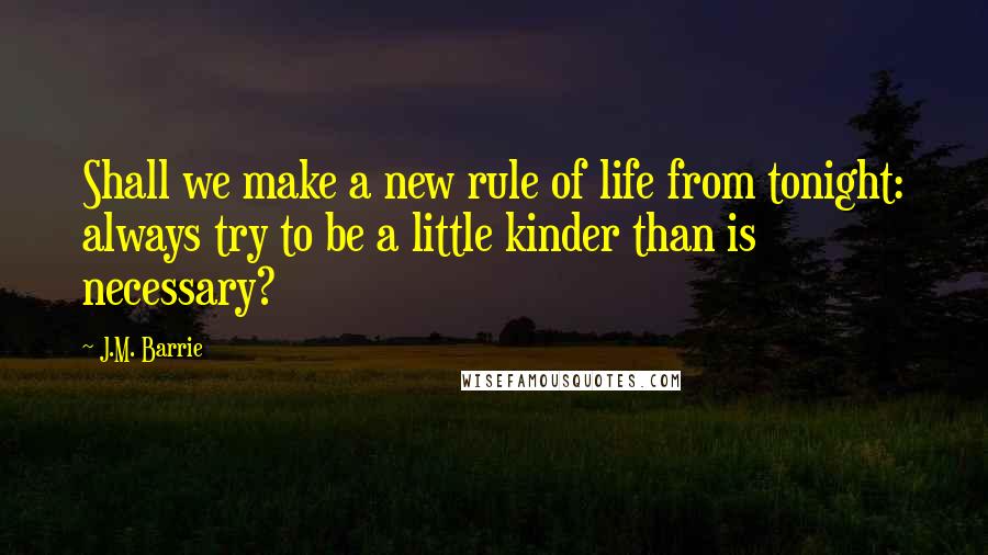 J.M. Barrie Quotes: Shall we make a new rule of life from tonight: always try to be a little kinder than is necessary?