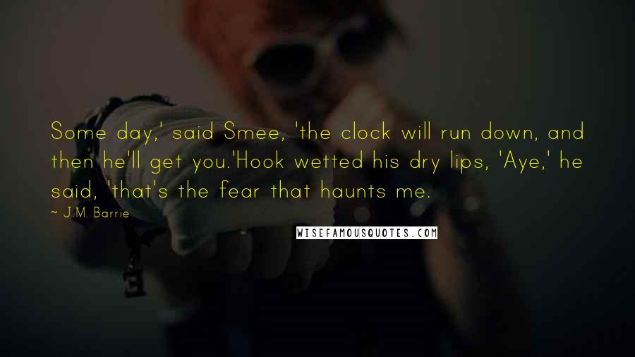 J.M. Barrie Quotes: Some day,' said Smee, 'the clock will run down, and then he'll get you.'Hook wetted his dry lips, 'Aye,' he said, 'that's the fear that haunts me.