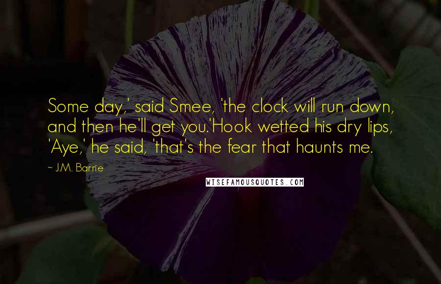 J.M. Barrie Quotes: Some day,' said Smee, 'the clock will run down, and then he'll get you.'Hook wetted his dry lips, 'Aye,' he said, 'that's the fear that haunts me.
