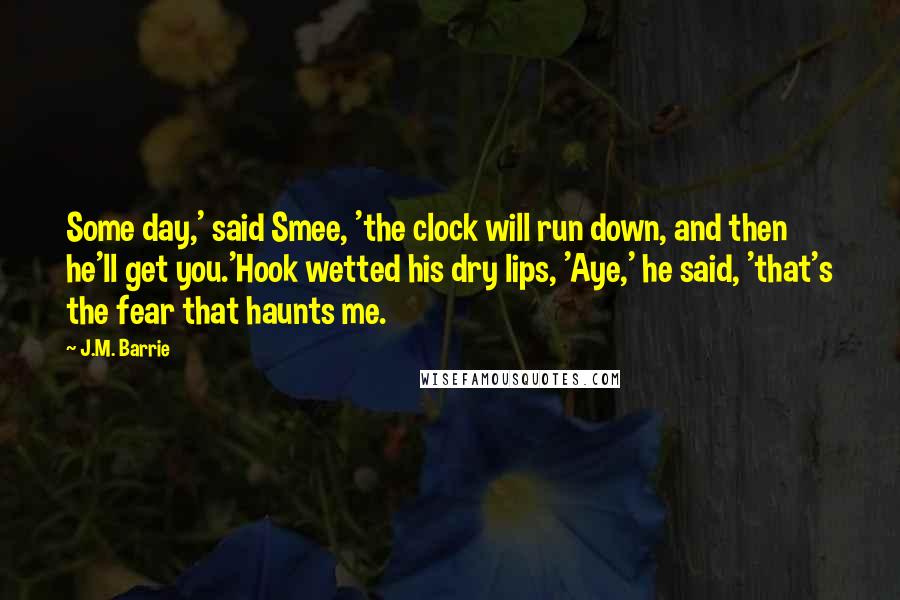 J.M. Barrie Quotes: Some day,' said Smee, 'the clock will run down, and then he'll get you.'Hook wetted his dry lips, 'Aye,' he said, 'that's the fear that haunts me.