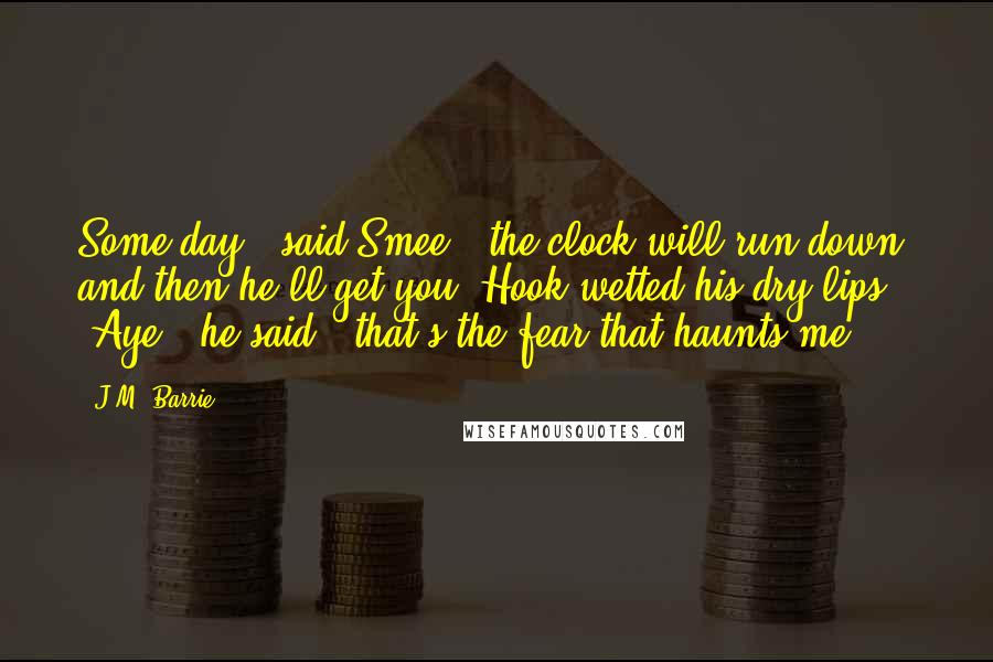 J.M. Barrie Quotes: Some day,' said Smee, 'the clock will run down, and then he'll get you.'Hook wetted his dry lips, 'Aye,' he said, 'that's the fear that haunts me.