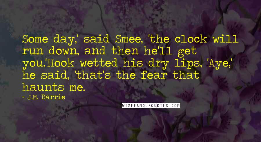 J.M. Barrie Quotes: Some day,' said Smee, 'the clock will run down, and then he'll get you.'Hook wetted his dry lips, 'Aye,' he said, 'that's the fear that haunts me.