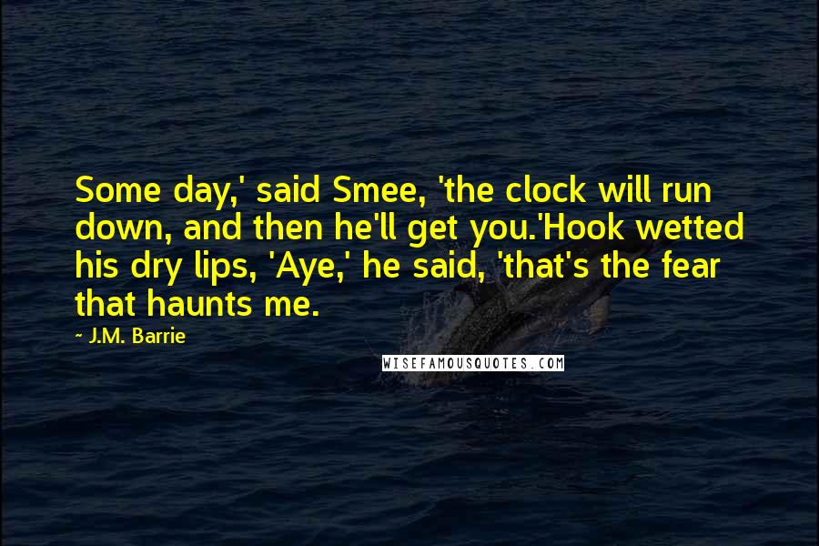 J.M. Barrie Quotes: Some day,' said Smee, 'the clock will run down, and then he'll get you.'Hook wetted his dry lips, 'Aye,' he said, 'that's the fear that haunts me.