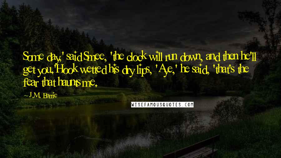 J.M. Barrie Quotes: Some day,' said Smee, 'the clock will run down, and then he'll get you.'Hook wetted his dry lips, 'Aye,' he said, 'that's the fear that haunts me.