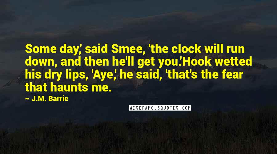 J.M. Barrie Quotes: Some day,' said Smee, 'the clock will run down, and then he'll get you.'Hook wetted his dry lips, 'Aye,' he said, 'that's the fear that haunts me.