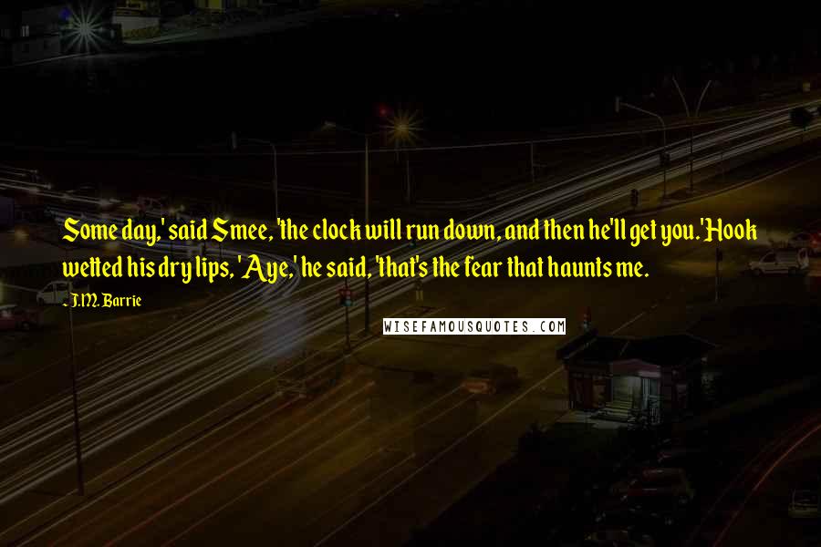 J.M. Barrie Quotes: Some day,' said Smee, 'the clock will run down, and then he'll get you.'Hook wetted his dry lips, 'Aye,' he said, 'that's the fear that haunts me.