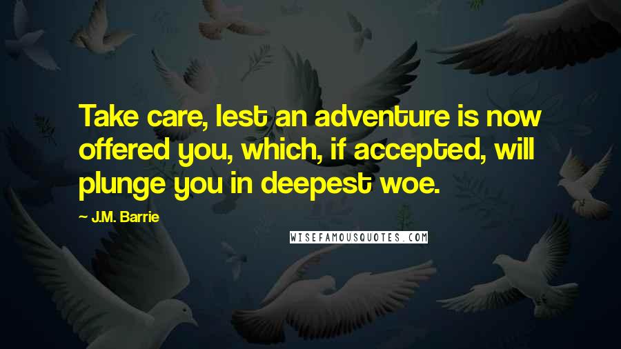 J.M. Barrie Quotes: Take care, lest an adventure is now offered you, which, if accepted, will plunge you in deepest woe.