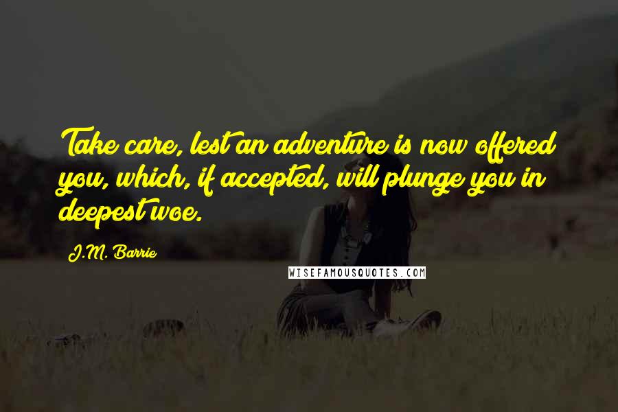 J.M. Barrie Quotes: Take care, lest an adventure is now offered you, which, if accepted, will plunge you in deepest woe.