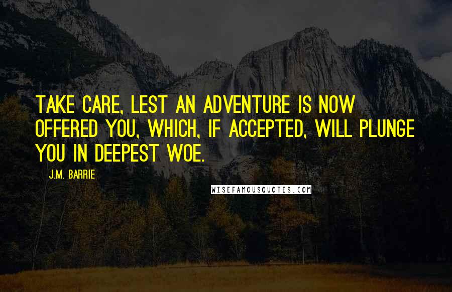 J.M. Barrie Quotes: Take care, lest an adventure is now offered you, which, if accepted, will plunge you in deepest woe.