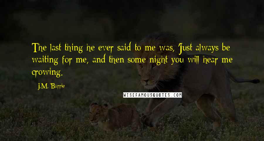 J.M. Barrie Quotes: The last thing he ever said to me was, 'Just always be waiting for me, and then some night you will hear me crowing.