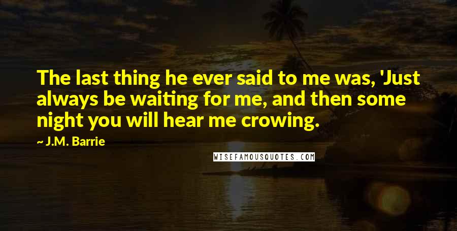 J.M. Barrie Quotes: The last thing he ever said to me was, 'Just always be waiting for me, and then some night you will hear me crowing.