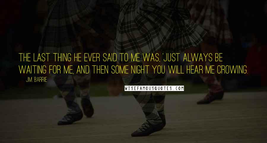 J.M. Barrie Quotes: The last thing he ever said to me was, 'Just always be waiting for me, and then some night you will hear me crowing.