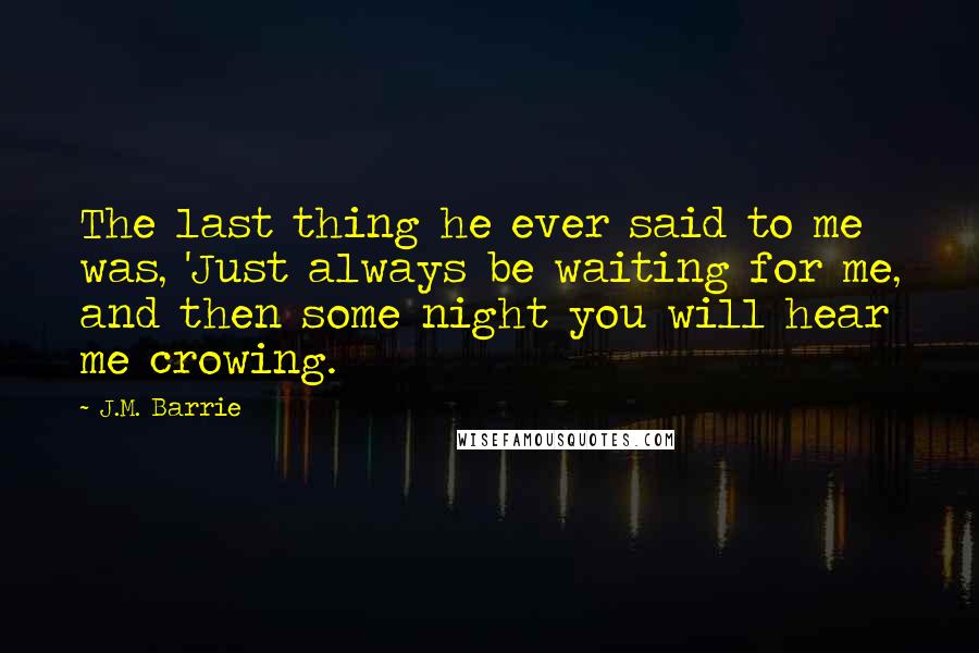 J.M. Barrie Quotes: The last thing he ever said to me was, 'Just always be waiting for me, and then some night you will hear me crowing.
