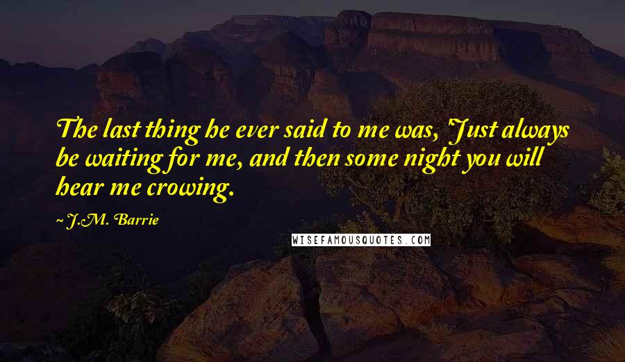 J.M. Barrie Quotes: The last thing he ever said to me was, 'Just always be waiting for me, and then some night you will hear me crowing.