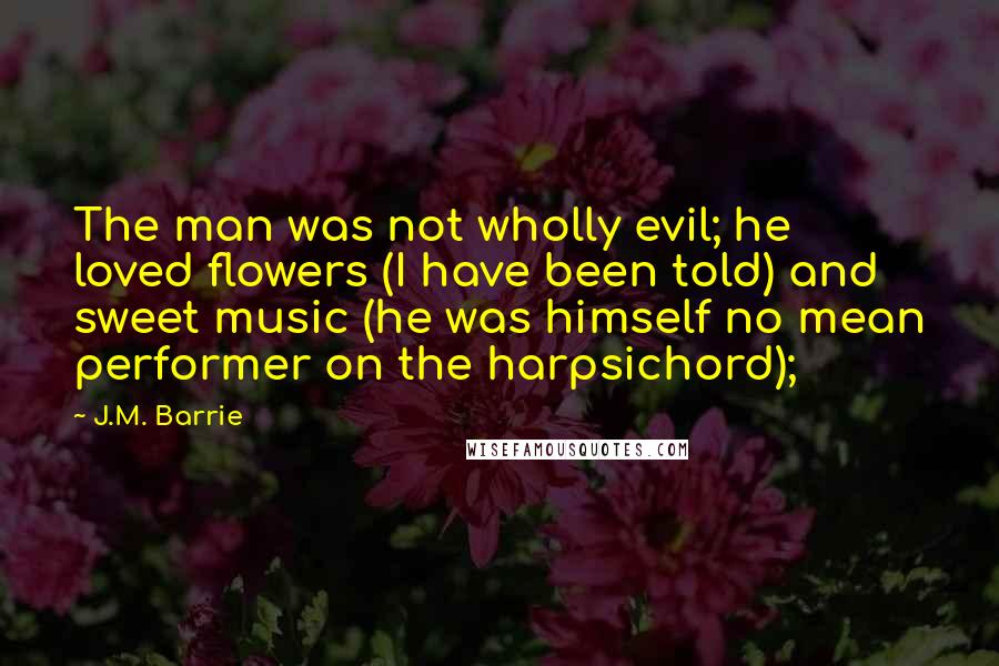 J.M. Barrie Quotes: The man was not wholly evil; he loved flowers (I have been told) and sweet music (he was himself no mean performer on the harpsichord);