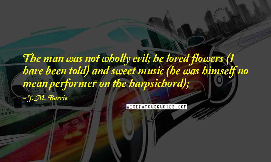 J.M. Barrie Quotes: The man was not wholly evil; he loved flowers (I have been told) and sweet music (he was himself no mean performer on the harpsichord);