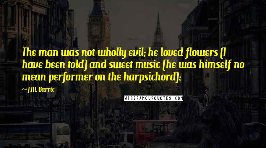 J.M. Barrie Quotes: The man was not wholly evil; he loved flowers (I have been told) and sweet music (he was himself no mean performer on the harpsichord);
