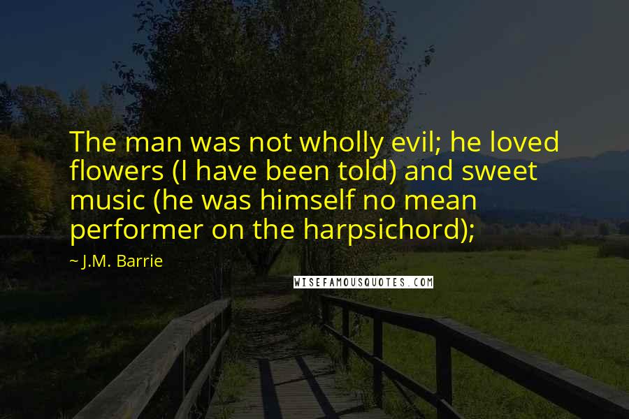 J.M. Barrie Quotes: The man was not wholly evil; he loved flowers (I have been told) and sweet music (he was himself no mean performer on the harpsichord);