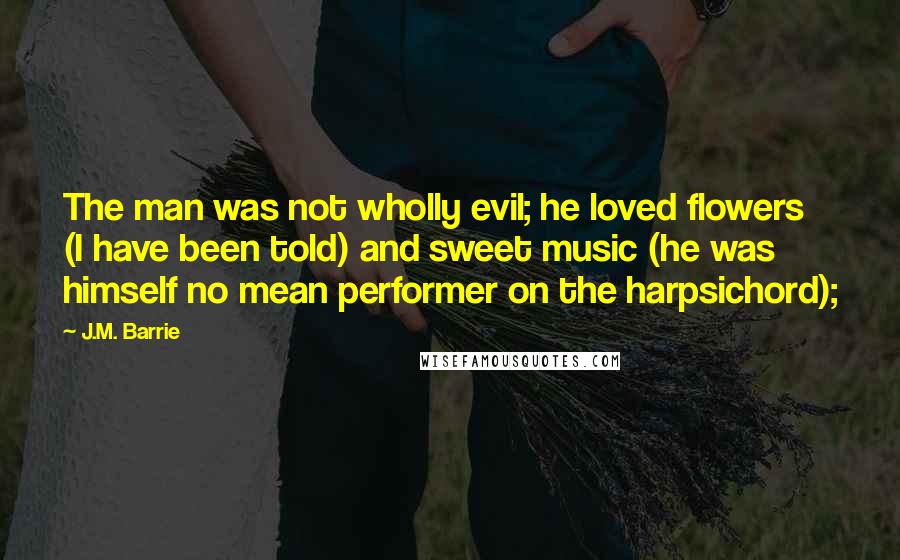 J.M. Barrie Quotes: The man was not wholly evil; he loved flowers (I have been told) and sweet music (he was himself no mean performer on the harpsichord);