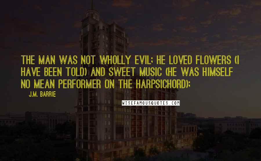 J.M. Barrie Quotes: The man was not wholly evil; he loved flowers (I have been told) and sweet music (he was himself no mean performer on the harpsichord);