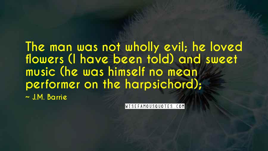 J.M. Barrie Quotes: The man was not wholly evil; he loved flowers (I have been told) and sweet music (he was himself no mean performer on the harpsichord);
