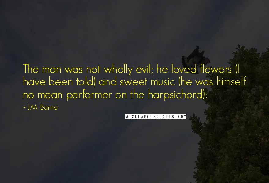 J.M. Barrie Quotes: The man was not wholly evil; he loved flowers (I have been told) and sweet music (he was himself no mean performer on the harpsichord);