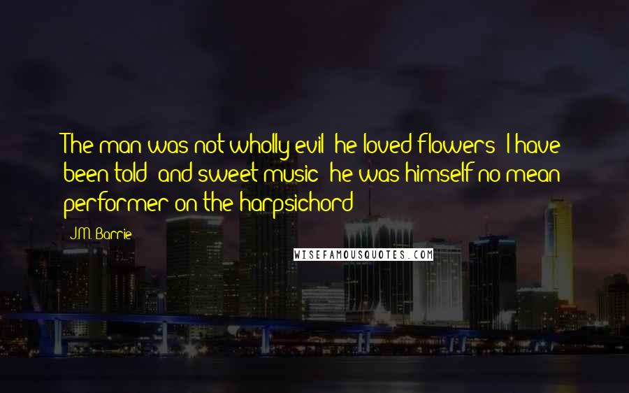 J.M. Barrie Quotes: The man was not wholly evil; he loved flowers (I have been told) and sweet music (he was himself no mean performer on the harpsichord);