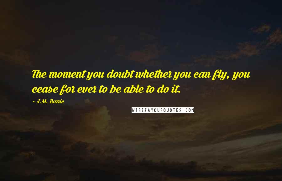 J.M. Barrie Quotes: The moment you doubt whether you can fly, you cease for ever to be able to do it.