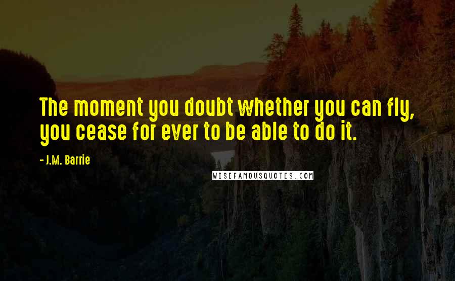 J.M. Barrie Quotes: The moment you doubt whether you can fly, you cease for ever to be able to do it.