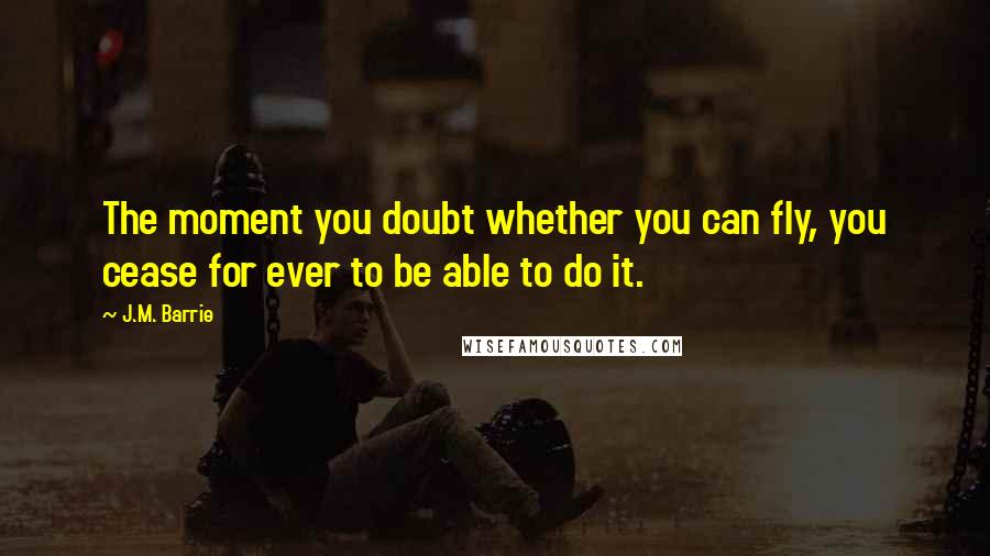 J.M. Barrie Quotes: The moment you doubt whether you can fly, you cease for ever to be able to do it.