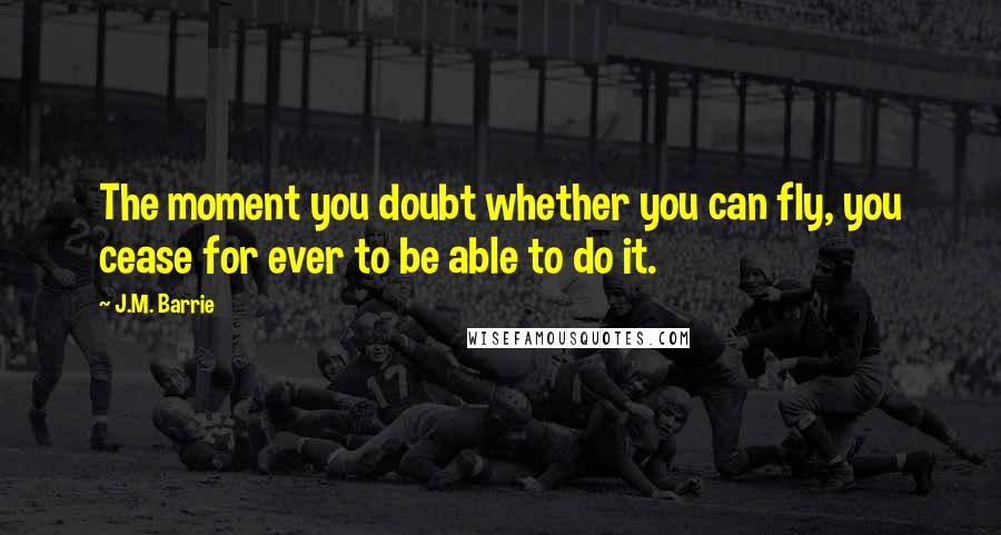 J.M. Barrie Quotes: The moment you doubt whether you can fly, you cease for ever to be able to do it.