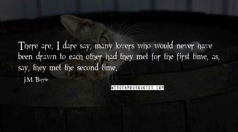 J.M. Barrie Quotes: There are, I dare say, many lovers who would never have been drawn to each other had they met for the first time, as, say, they met the second time.